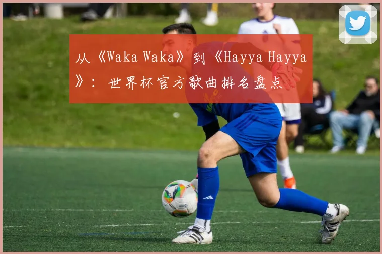 从《Waka Waka》到《Hayya Hayya》：世界杯官方歌曲排名盘点