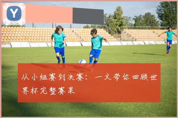 从小组赛到决赛：一文带你回顾世界杯完整赛果