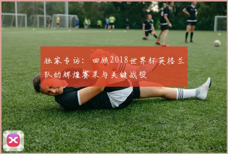 独家专访：回顾2018世界杯英格兰队的辉煌赛果与关键战役