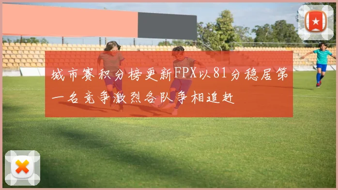 城市赛积分榜更新FPX以81分稳居第一名竞争激烈各队争相追赶