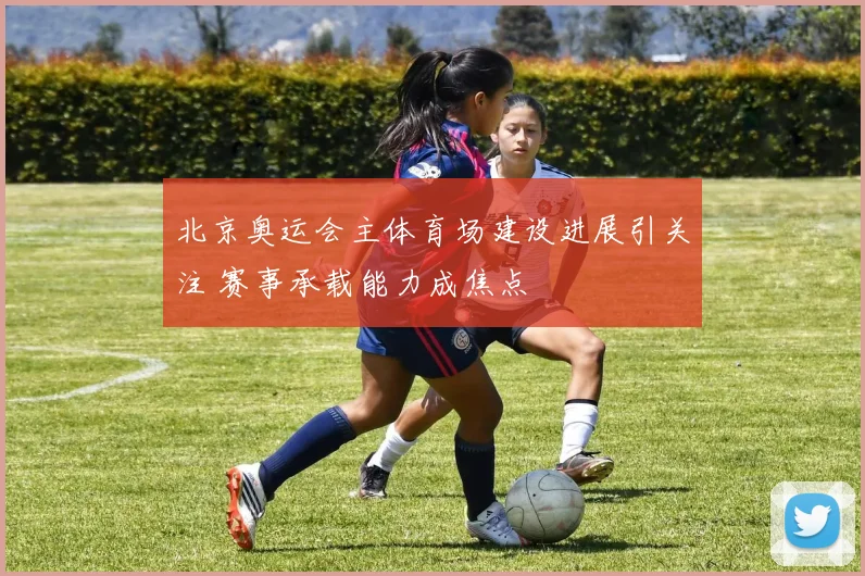 北京奥运会主体育场建设进展引关注 赛事承载能力成焦点