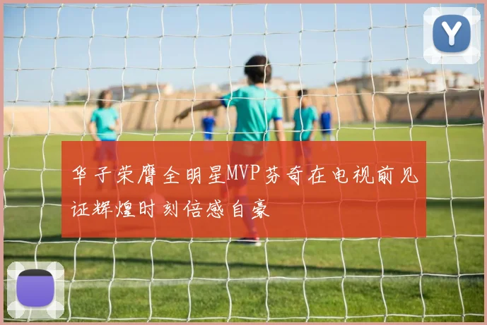 华子荣膺全明星MVP芬奇在电视前见证辉煌时刻倍感自豪